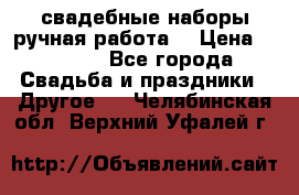 свадебные наборы(ручная работа) › Цена ­ 1 200 - Все города Свадьба и праздники » Другое   . Челябинская обл.,Верхний Уфалей г.